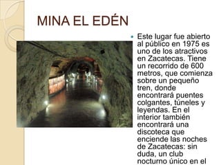MINA EL EDÉN
                  Este lugar fue abierto
                   al público en 1975 es
                   uno de los atractivos
                   en Zacatecas. Tiene
                   un recorrido de 600
                   metros, que comienza
                   sobre un pequeño
                   tren, donde
                   encontrará puentes
                   colgantes, túneles y
                   leyendas. En el
                   interior también
                   encontrará una
                   discoteca que
                   enciende las noches
                   de Zacatecas: sin
                   duda, un club
                   nocturno único en el
 