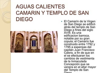 AGUAS CALIENTES
CAMARIN Y TEMPLO DE SAN
DIEGO          El Camarín de la Virgen
                       de San Diego se edificó
                       atrás del templo de San
                       Diego a fines del siglo
                       XVIII. Es una
                       edificacion barroca,
                       notable por su gran
                       cúpula; el Camarín fue
                       construido entre 1792 y
                       1795 a expensas del
                       capitán Juan Francisco
                       Calera, a fin de que en
                       el se efectuaran los
                       cambios de vestimenta
                       de la Inmaculada
                       Concepción que se
                       venera en el altar mayor
                       del Templo de San
 