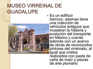 MUSEO VIRREINAL DE
GUADALUPE
                Es un edificio
                 barroco, ademas tiene
                 una colección de
                 vehículos antiguos que
                 muestran la historia y
                 evolución del transporte
                 en México y cuenta
                 además con un acervo
                 de obras de reconocidos
                 pintores del virreinato, al
                 igual que cristos
                 realizados con pasta de
                 caña de maíz y piezas
                 de arte plumario
 