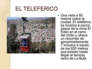 EL TELEFERICO
                   Una vista a 85
                    metros sobre la
                    ciudad. El teleférico
                    se localiza a pocos
                    pasos de la mina El
                    Edén en el cerro
                    del Grillo y ofrece
                    un recorrido de
                    aproximadamente
                    7 minutos a través
                    de los 650 metros
                    que existen hasta
                    llegar al famoso
                    cerro de La Bufa
 
