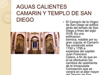 AGUAS CALIENTES
CAMARIN Y TEMPLO DE SAN
DIEGO          El Camarín de la Virgen
                       de San Diego se edificó
                       atrás del templo de San
                       Diego a fines del siglo
                       XVIII. Es una
                       edificacion
                       barroca, notable por su
                       gran cúpula; el Camarín
                       fue construido entre
                       1792 y 1795 a
                       expensas del capitán
                       Juan Francisco
                       Calera, a fin de que en
                       el se efectuaran los
                       cambios de vestimenta
                       de la Inmaculada
                       Concepción que se
                       venera en el altar mayor
 