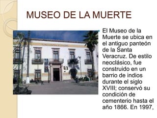 MUSEO DE LA MUERTE
               El Museo de la
                Muerte se ubica en
                el antiguo panteón
                de la Santa
                Veracruz. De estilo
                neoclásico, fue
                construido en un
                barrio de indios
                durante el siglo
                XVIII; conservó su
                condición de
                cementerio hasta el
                año 1866. En 1997,
 