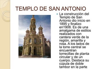 TEMPLO DE SAN ANTONIO
               La construcción del
                Templo de San
                Antonio dio inicio en
                1895 y finalizo
                en1908. Es de una
                amalgama de estilos
                realizados con
                cantera verde de la
                región, amarilla y
                rosa. A los lados de
                la torre central se
                encuentran
                torrecillas de planta
                circular y de un
                cuerpo. Destaca su
                cúpula de doble
                tambor en la parte
 