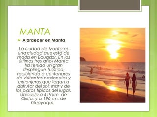 MANTA


Atardecer en Manta

La ciudad de Manta es
una ciudad que está de
moda en Ecuador. En los
últimos tres años Manta
ha tenido un gran
despliegue turístico,
recibiendo a centenares
de visitantes nacionales y
extranjeros que llegan a
disfrutar del sol, mar y de
los platos típicos del lugar.
Ubicada a 419 km. de
Quito, y a 196 km. de
Guayaquil. 

 