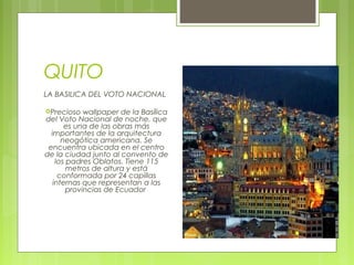 QUITO
LA BASILICA DEL VOTO NACIONAL
Precioso

wallpaper de la Basílica
del Voto Nacional de noche, que
es una de las obras más
importantes de la arquitectura
neogótica americana. Se
encuentra ubicada en el centro
de la ciudad junto al convento de
los padres Oblatos. Tiene 115
metros de altura y está
conformada por 24 capillas
internas que representan a las
provincias de Ecuador 

 