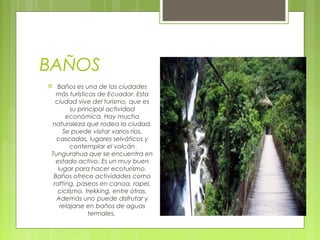 BAÑOS
Baños es una de las ciudades
más turísticas de Ecuador. Esta
ciudad vive del turismo, que es
su principal actividad
económica. Hay mucha
naturaleza que rodea la ciudad.
Se puede visitar varios ríos,
cascadas, lugares selváticos y
contemplar el volcán
Tungurahua que se encuentra en
estado activo. Es un muy buen
lugar para hacer ecoturismo.
Baños ofrece actividades como
rafting, paseos en canoa, rapel,
ciclismo, trekking, entre otras.
Además uno puede disfrutar y
relajarse en baños de aguas
termales. 



 