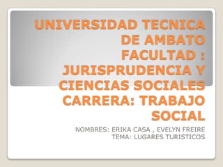 UNIVERSIDAD TECNICA
DE AMBATO
FACULTAD :
JURISPRUDENCIA Y
CIENCIAS SOCIALES
CARRERA: TRABAJO
SOCIAL
NOMBRES: ERIKA CASA , EVELYN FREIRE
TEMA: LUGARES TURISTICOS

 