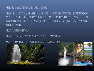 •EL LA COSTA LAS PLAYAS.
•EN LA SIERRA MI PAIS ES RICAMENTE TURISTICO
POR LA DIVERSIDAD DE PAISAJES EN LAS
DIFERENTES
ZONAS Y REGIONES DE NUESTRO
ECUADOR.
•LOS NEVADOS.
•EN EL ORIENTE LA SELVA VIRGEN.
•GALAPAGOD UNICO EN EL MUNDO

 