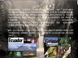 ECUADOR, TIENE UNA INFINIDAD DE LUGARES
TURÍSTICOS POCOS CONOCIDOS POR LOS ECUATORIANOS,
CREO QUE SI SE REALIZARA UNA ENCUESTA A NIVEL
NACIONAL, SON POCOS LOS QUE CONOCEN DE PIES A
CABEZA
EL
ECUADOR.
ECUADOR TIENE UNA INFINIDAD DE LUGARES
INCREÍBLES Y ACCESIBLES A VISITAR.
EN LA SIERRA UNO DE LOS SITIOS PREFERIDOS POR LOS
TURISTAS, SOBRE TODO DE LOS QUE LLEGAR DE FUERA
DEL
PAIS.

 
