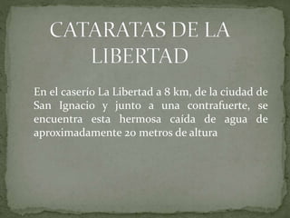 En el caserío La Libertad a 8 km, de la ciudad de
San Ignacio y junto a una contrafuerte, se
encuentra esta hermosa caída de agua de
aproximadamente 20 metros de altura
 