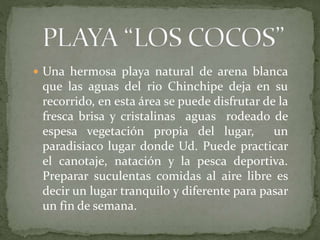  Una hermosa playa natural de arena blanca
que las aguas del rio Chinchipe deja en su
recorrido, en esta área se puede disfrutar de la
fresca brisa y cristalinas aguas rodeado de
espesa vegetación propia del lugar, un
paradisiaco lugar donde Ud. Puede practicar
el canotaje, natación y la pesca deportiva.
Preparar suculentas comidas al aire libre es
decir un lugar tranquilo y diferente para pasar
un fin de semana.
 