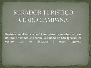 Registra una distancia de 6 kilómetros .Es un observatorio
natural de donde se aprecia la ciudad de San Ignacio, el
vecino país del Ecuador y otros lugares.
 