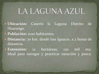  Ubicación: Caserío la Laguna Distrito de
Huarango.
 Población: 2010 habitantes.
 Distancia: 70 km. desde San Ignacio, a 2 horas de
distancia.
 Extensión: 12 hectáreas, 120 mil m2.
Ideal para navegar y practicar natación y pesca.
 