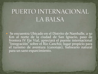  Se encuentra Ubicado en el Distrito de Namballe, a 50
Km al norte de la ciudad de San Ignacio, paso de
frontera IV Eje Vial, apreciará el puente internacional
“Integración” sobre el Río Canchis; lugar propicio para
el turismo de aventura (canotaje), balneario natural
para un sano esparcimiento.
 