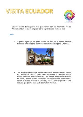 Ecuador es una de los países más que cuentan con una naturaleza rica de
América del Sur, se puede empezar por la capital de este hermosa país.
 El primer lugar que se podrá visitar sin duda es el centro histórico
declarado también como Patrimonio de la Humanidad por la UNESCO.
 Otra atracción turística que podemos encontrar en esta hermosa ciudad
es “La mitad del mundo”, se encuentra situado en la parroquia de San
Antonio del distrito metropolitano de Quito, al Norte del centro de la ciudad
de Quito, existen cuatro pabellones con exposiciones permanentes,
existen el museo “Geodésico Francés”, puede visitar el planetario una
maqueta que plasma todo Quito colonial en miniatura.
Quito
 