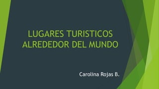 LUGARES TURISTICOS 
ALREDEDOR DEL MUNDO 
Carolina Rojas B. 
 