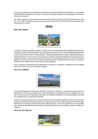 El oro que se extraía de la montaña fue el motor del crecimiento de esta hermosa población.La arquitectura
española dejó su legado en las casas con balcones y grandes ventanas hoy convertidas en tiendas y
puestos de comercio.
Sus calles angostas ysu arquitectura bien conservada lo declararon PatrimonioNacional del Ecuador.Pero
eso no es todo su atractivo, pues los cerros que la rodean permiten obtener hermosos paisajes de la
naturaleza que la rodea.
SIERRA
MITAD DEL MUNDO
Un grupo de franceses arribaron al país y luego de varios estudios determinaron la latitud marca 0º 0'0'' y
escribieron cartas “desde el Equatore” que significa la mitad y de ahí el nombre de República del Ecuador
(1736). Sin embargo cientos de años antes los “Quitus” ya habían llegado a esta conclusión gracias a su
íntima relación con el sol y sus movimientos y lo llamaron Intiñan que significa camino del sol. En la
actualidad existe un monumento que nos recuerda la división imaginaria de la Tierra en dos hemisferios.El
Gobierno Local de la Provincia de Pichincha organiza eventos culturales todos los fine s de semana y
feriados para el deleite de los turistas nacionales y extranjeros.
Estos muestran la diversidad cultural existente en el Ecuador y actividades características del mestizaje
como las corridas de toros y las peleas de gallos.
VALLE DE TUMBACO
Un sector privilegiado de nuestro país,el Valle de Tumbaco se asienta en nuestra serranía y recibe a sus
visitantes con un clima que acoge. Rico en agricultura ofrece una cantidad de frutas y vegetales que, a la
par con toda la producción ganadera,permite a sus habitantes realizar los más variados platos que hacen
de su gastronomía una aventura inolvidable.
Cada una de las parroquias que lo conforman tiene una característica especial que la hace única. Esto,
sumado a la calidad humana de su gente,lo posiciona como un sector turístico clave para el cantón Quito,
además que, por acoger al Nuevo Aeropuerto “Mariscal Sucre”, el de más proyección en los siguientes
años.Dentro de las actividades turísticas se destacan la gastronómica,de aventura, deportes extremos y
religiosa.
VALLE DE LOS CHILLOS
 