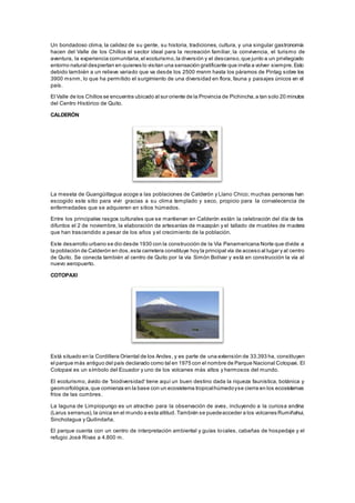 Un bondadoso clima, la calidez de su gente, su historia, tradiciones, cultura, y una singular gastronomía
hacen del Valle de los Chillos el sector ideal para la recreación familiar, la convivencia, el turismo de
aventura, la experiencia comunitaria,el ecoturismo,la diversión y el descanso,que junto a un privilegiado
entorno natural despiertan en quienes lo visitan una sensación gratificante que invita a volver siempre.Esto
debido también a un relieve variado que va desde los 2500 msnm hasta los páramos de Pintag sobre los
3900 msnm, lo que ha permitido el surgimiento de una diversidad en flora, fauna y paisajes únicos en el
país.
El Valle de los Chillos se encuentra ubicado al sur oriente de la Provincia de Pichincha,a tan solo 20 minutos
del Centro Histórico de Quito.
CALDERÓN
La meseta de Guangüiltagua acoge a las poblaciones de Calderón y Llano Chico; muchas personas han
escogido este sitio para vivir gracias a su clima templado y seco, propicio para la convalecencia de
enfermedades que se adquieren en sitios húmedos.
Entre los principales rasgos culturales que se mantienen en Calderón están: la celebración del día de los
difuntos el 2 de noviembre, la elaboración de artesanías de mazapán y el tallado de muebles de madera
que han trascendido a pesar de los años y el crecimiento de la población.
Este desarrollo urbano se dio desde 1930 con la construcción de la Vía Panamericana Norte que divide a
la población de Calderón en dos,esta carretera constituye hoy la principal vía de acceso al lugar y al centro
de Quito. Se conecta también al centro de Quito por la vía Simón Bolívar y está en construcción la vía al
nuevo aeropuerto.
COTOPAXI
Está situado en la Cordillera Oriental de los Andes, y es parte de una extensión de 33.393 ha, constituyen
el parque más antiguo del país declarado como tal en 1975 con el nombre de Parque Nacional Cotopaxi. El
Cotopaxi es un símbolo del Ecuador y uno de los volcanes más altos y hermosos del mundo.
El ecoturismo, ávido de 'biodiversidad' tiene aquí un buen destino dada la riqueza faunística, botánica y
geomorfológica,que comienza en la base con un ecosistema tropicalhúmedoyse cierra en los ecosistemas
fríos de las cumbres.
La laguna de Limpiopungo es un atractivo para la observación de aves, incluyendo a la curiosa andina
(Larus serranus),la única en el mundo a esta altitud. También se puedeacceder a los volcanes Rumiñahui,
Sincholagua y Quilindaña.
El parque cuenta con un centro de interpretación ambiental y guías locales, cabañas de hospedaje y el
refugio José Rivas a 4.800 m.
 