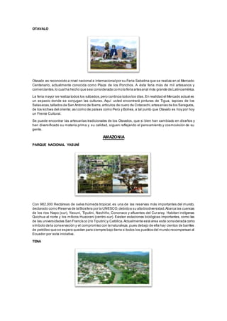 OTAVALO
Otavalo es reconocido a nivel nacional e internacional por su Feria Sabatina que se realiza en el Mercado
Centenario, actualmente conocida como Plaza de los Ponchos. A ésta feria más de mil artesanos y
comerciantes,lo cual ha hecho que sea considerada comola feria artesanal más grande de Latinoamérica.
La feria mayor se realiza todos los sábados,pero continúa todos los días.En realidad el Mercado actual es
un espacio donde se conjugan las culturas. Aquí usted encontrará pinturas de Tigua, tapices de los
Salasacas,tallados de San Antonio de Ibarra,artículos de cuero de Cotacachi,artesanías de los Saraguros,
de los kichwa del oriente; asícomo de países como Perú y Bolivia, a tal punto que Otavalo es hoy por hoy
un Frente Cultural.
Se puede encontrar las artesanías tradicionales de los Otavalos, que si bien han cambiado en diseños y
han diversificado su materia prima y su calidad, siguen reflejando el pensamiento y cosmovisión de su
gente.
AMAZONIA
PARQUE NACIONAL YASUNÍ
Con 982.000 Hectáreas de selva húmeda tropical, es una de las reservas más importantes del mundo,
declarado como Reserva de la Biosfera por la UNESCO,debidoa su alta biodiversidad.Abarca las cuencas
de los ríos Napo (sur), Yasuní, Tiputini, Nashiño, Cononaco y afluentes del Curaray. Habitan indígenas
Quichua al norte y los míticos Huaorani (centro-sur). Existen estaciones biológicas importantes, como las
de las universidades San Francisco (río Tiputini) y Católica.Actualmente está área está considerada como
símbolo de la conservación y el compromiso con la naturaleza, pues debajo de ella hay cientos de barriles
de petróleo que se espera queden para siempre bajo tierra si todos los pueblos del mundo recompensan al
Ecuador por esta iniciativa.
TENA
 