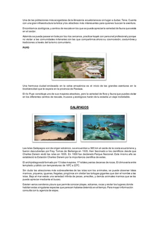 Una de las poblaciones más acogedoras de la Amazonía ecuatoriana es sin lugar a dudas:Tena. Cuenta
con una gran infraestructura turística y los atractivos más interesantes para quienes buscan la aventura.
Encontramos zoológicos,y centros de rescate en los que se puede apreciar la variedad de fauna que existe
en el sector.
Además se puede pasear en bote por los ríos cercanos,practicar kayak con personal profesional y porque
no visitar a las comunidades milenarias con las que compartimos ahora su cosmovisión, costumbres y
tradiciones a través del turismo comunitario.
PUYO
Una hermosa ciudad enclavada en la selva amazónica es el inicio de las grandes aventuras en la
biodiversidad que te espera en la provincia de Pastaza.
El río Puyo constituye uno de sus mayores atractivos, pero la variedad de flora y fauna que puedes visitar
en los diferentes centros de rescate, museos y zoológicos harán de tu estadía un viaje inolvidable.
GALÁPAGOS
Las Islas Galápagos son de origen volcánico, se encuentran a 965 km al oeste de la costa ecua toriana y,
fueron descubiertas por Fray Tomas de Berlanga en 1535. Han fascinado a los científicos desde que
Charles Darwin visitó las islas en 1835. En 1959 fue declarado Parque Nacional. Este mismo año se
estableció la Estación Charles Darwin por la importancia científica de estas.
El archipiélagoestá formado por 13 islas mayores,17 islotes yvarias decenas de rocas.El climavaría entre
templado y cálido con temperaturas de 18ºC a 22ºC.
Sin duda las atracciones más sobresalientes de las islas son los animales, se puede observar lobos
marinos, piqueros, iguanas, fragatas, pingüinos sin olvidar las tortugas gigantes que dan el nombre a las
islas. Bajo el mar existe una variedad infinita de peces, arrecifes, y demás animales marinos que se los
puede apreciar mediante el buceo.
Existen varios senderos ytours que permite conocer playas,volcanes,rocas y visitar los lugares donde
habitan estas singulares especies que parecen haberse detenido en el tiempo.Para mayor información
consulta con tu agencia de viajes.
 