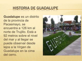 HISTORIA DE GUADALUPE
Guadalupe es un distrito
de la provincia de
Pacasmayo, se
encuentra a 126 km al
norte de Trujillo. Está a
92 metros sobre el nivel
del mar y al llegar se
puede observar desde
lejos a la Virgen de
Guadalupe en la cima
del cerro.
 
