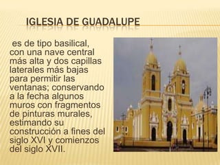 IGLESIA DE GUADALUPE
es de tipo basilical,
con una nave central
más alta y dos capillas
laterales más bajas
para permitir las
ventanas; conservando
a la fecha algunos
muros con fragmentos
de pinturas murales,
estimando su
construcción a fines del
siglo XVI y comienzos
del siglo XVII.
 