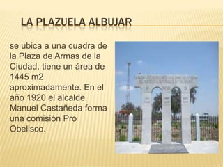 LA PLAZUELA ALBUJAR
se ubica a una cuadra de
la Plaza de Armas de la
Ciudad, tiene un área de
1445 m2
aproximadamente. En el
año 1920 el alcalde
Manuel Castañeda forma
una comisión Pro
Obelisco.
 