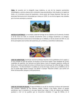 TIKAL: de acuerdo con la ortografía maya moderna, es uno de los mayores yacimientos
arqueológicos y centros urbanos de la civilización maya precolombina. Está situado en la región de
Petén, en el territorio actual de Guatemala y forma parte del Parque Nacional Tikal que fue
declarado Patrimonio de la Humanidad por Unesco en 1979. Es uno de los lugares más visitados
por el turismo extranjero y nacional.
ANTIGUA GUATEMALA: La recordada ciudad de Santiago de los Caballeros de Guatemala, fundada
el 10 de marzo de 1543, es conocida actualmente como La Antigua Guatemala o La Antigua,
declarada Patrimonio Cultural de la Humanidad por la UNESCO, el 26 de octubre de 1979. Es una
de las principales zona turística de Guatemala, por su historia y costumbres tradicionales.
LAGO DE AMATITLÁN: Constituye uno de los destinos favoritos de los pobladores de la capital, y
es muy visitado los fines de semana. Se localiza a 27 kms de la capital. Tiene alrededor de 15 kms
cuadrados de superficie. Son famosos sus dulces típicos, como el mazapán, pepitoria, canillas de
leche, etc. Cuenta con botes de renta y se ofrecen tours en lancha por las orillas del lago. La fiesta
del patrono, " El niño de Atocha" se celebra en el mes de mayo. Cuenta con un teleférico con el
que se puede llegar desde el parque "Las Ninfas" al parque "Naciones Unidas", que cuenta con
áreas recreacionales, bosques y vista panorámica.
LAGO DE ATITLÁN EN SOLOLÁ. El Lago de Atitlán es uno de los atractivos turísticos de Guatemala
más visitados. Rodeado de tres volcanes, Atitlán, Tolimán y San Pedro, ofrece un paisaje
asombroso, que lo convierte en una joya natural que relaja a miles de viajeros que deciden
quedarse a vivir en los pueblos que se encuentran alrededor. El Lago de Atitlán, en el
 