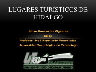 LUGARES TURÍSTICOS DE
      HIDALGO
       Jaime Hernández Vigueras
                  DN12
  Profesor: José Raymundo Muñoz Islas
  Universidad Tecnológica de Tulancingo
 