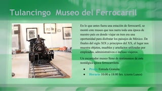 Tulancingo Museo del Ferrocarril
En lo que antes fuera una estación de ferrocarril, se
montó este museo que nos narra toda una época de
nuestro país en donde viajar en tren era una
oportunidad para disfrutar los paisajes de México. De
finales del siglo XIX y principios del XX, el lugar nos
muestra objetos, muebles y artefactos utilizadas por
empleados, administrativos e incluso viajeros.
Un encantador museo lleno de testimonios de esta
nostálgica época ferrocarrilera.
● Precio Entrada Gratuita
● Horario 10:00 a 18:00 hrs. (cierra Lunes)
 