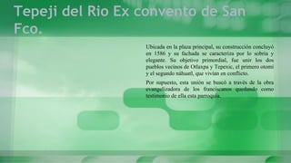 Tepeji del Rio Ex convento de San
Fco.
Ubicada en la plaza principal, su construcción concluyó
en 1586 y su fachada se caracteriza por lo sobria y
elegante. Su objetivo primordial, fue unir los dos
pueblos vecinos de Otlaxpa y Tepexic, el primero otomí
y el segundo náhuatl, que vivían en conflicto.
Por supuesto, esta unión se buscó a través de la obra
evangelizadora de los franciscanos quedando como
testimonio de ella esta parroquia.
 