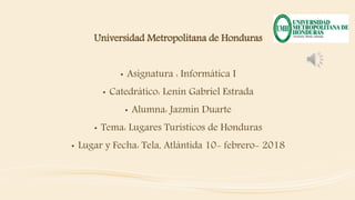 Universidad Metropolitana de Honduras
• Asignatura : Informática I
• Catedrático: Lenin Gabriel Estrada
• Alumna: Jazmin Duarte
• Tema: Lugares Turísticos de Honduras
• Lugar y Fecha: Tela, Atlántida 10- febrero- 2018
 