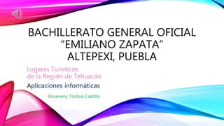 BACHILLERATO GENERAL OFICIAL
“EMILIANO ZAPATA”
ALTEPEXI, PUEBLA
Lugares Turísticos
de la Región de Tehuacán
Aplicaciones informáticas
Roseveny Toribio Castillo
 