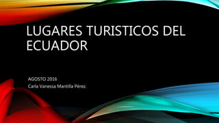 LUGARES TURISTICOS DEL
ECUADOR
AGOSTO 2016
Carla Vanessa Mantilla Pérez.
 