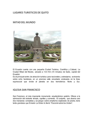 LUGARES TURISTICOS DE QUITO 
MITAD DEL MUNDO 
El Ecuador cuenta con una pequeña Ciudad Turística, Científica y Cultural, La 
Ciudad Mitad del Mundo, ubicado a 13.5 Km (15 minutos) de Quito, capital del 
Ecuador. 
Es el principal centro de atracción turística para nacionales y extranjeros, se levanta 
sobre ocho hectáreas, en un precioso valle encantado enclavada en la línea 
equinoccial que divide al planeta en dos hemisferios: Norte y Sur. 
IGLESIA SAN FRANCISCO 
San Francisco, el más imponente monumento arquitectónico quiteño. Ofrece a la 
admiración del visitante templo, capillas y convento. El conjunto, que abarca casi 
dos manzanas completas y se yergue sobre amplísima explanada de piedra, tiene 
tanta grandeza que Ernesto La Orden lo llamó "Escorial sobre los Andes". 
 