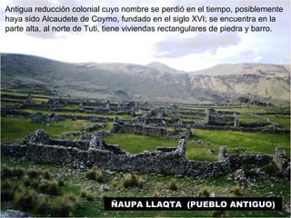 Antigua reducción colonial cuyo nombre se perdió en el tiempo, posiblemente 
haya sido Alcaudete de Coymo, fundado en el siglo XVI; se encuentra en la 
parte alta, al norte de Tuti, tiene viviendas rectangulares de piedra y barro. 
ÑAUPA LLAQTA (PUEBLO ANTIGUO) 
 