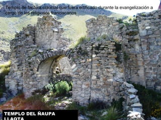 Templo de factura colonial que fuera edificado durante la evangelización a 
cargo de los religiosos franciscanos. 
TEMPLO DEL ÑAUPA 
LLAQTA 
 