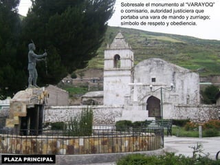 PLAZA PRINCIPAL 
Sobresale el monumento al “VARAYOQ” 
o comisario, autoridad justiciera que 
portaba una vara de mando y zurriago; 
símbolo de respeto y obediencia. 
 