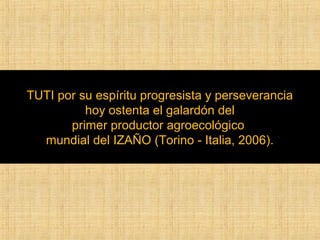 TUTI por su espíritu progresista y perseverancia 
hoy ostenta el galardón del 
primer productor agroecológico 
mundial del IZAÑO (Torino - Italia, 2006). 
 