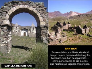 CAPILLA DE RAN RAN 
RAN RAN 
Paraje místico y solitario, donde el 
tiempo parece haberse detenido y los 
humanos solo han desaparecido… 
como por encanto de las sirenas 
que habitan sus lagunas misteriosas. 
 