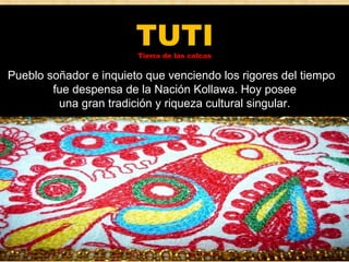 TUTI 
Tierra de las colcas 
Pueblo soñador e inquieto que venciendo los rigores del tiempo 
fue despensa de la Nación Kollawa. Hoy posee 
una gran tradición y riqueza cultural singular. 
 