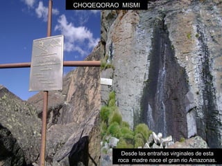CHOQEQORAO MISMI 
Desde las entrañas virginales de esta 
roca madre nace el gran rio Amazonas. 
 