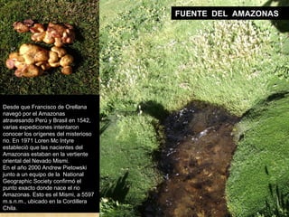 FUENTE DEL AMAZONAS 
Desde que Francisco de Orellana 
navegó por el Amazonas 
atravesando Perú y Brasil en 1542, 
varias expediciones intentaron 
conocer los orígenes del misterioso 
rio. En 1971 Loren Mc Intyre 
estableció que las nacientes del 
Amazonas estaban en la vertiente 
oriental del Nevado Mismi. 
En el año 2000 Andrew Pietowski 
junto a un equipo de la National 
Geographic Society confirmó el 
punto exacto donde nace el rio 
Amazonas. Esto es el Mismi, a 5597 
m.s.n.m., ubicado en la Cordillera 
Chila. 
 
