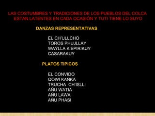 LAS COSTUMBRES Y TRADICIONES DE LOS PUEBLOS DEL COLCA 
ESTAN LATENTES EN CADA OCASIÓN Y TUTI TIENE LO SUYO 
DANZAS REPRESENTATIVAS 
EL CH’ULLCHO 
TOROS PHUJLLAY 
WAYLLA K’EPIRIKUY 
CASARAKUY 
PLATOS TIPICOS 
EL CONVIDO 
QOWI KANKA 
TRUCHA CH’ISLLI 
AÑU WATIA 
AÑU LAWA 
AÑU PHASI 
 