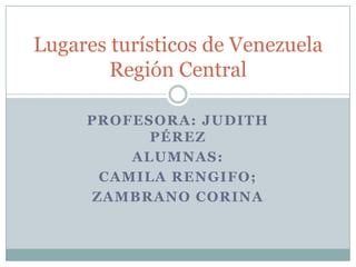 Lugares turísticos de Venezuela
        Región Central

     PROFESORA: JUDITH
           PÉREZ
         ALUMNAS:
      CAMILA RENGIFO;
     ZAMBRANO CORINA
 