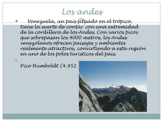 Los andes
      Venezuela, un país situado en el trópico,
    tiene la suerte de contar con una extremidad
    de la cordillera de los Andes. Con varios picos
    que sobrepasan los 4000 metros, los Andes
    venezolanos ofrecen paisajes y ambientes
    realmente atractivos, convirtiendo a esta región
    en uno de los polos turísticos del país.

    Pico Humboldt (4.952
 