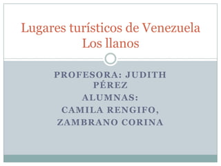 Lugares turísticos de Venezuela
          Los llanos

     PROFESORA: JUDITH
           PÉREZ
         ALUMNAS:
      CAMILA RENGIFO,
     ZAMBRANO CORINA
 