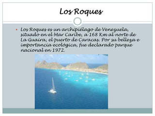 Los Roques

 Los Roques es un archipiélago de Venezuela,
 situado en el Mar Caribe, a 168 Km al norte de
 La Guaira, el puerto de Caracas. Por su belleza e
 importancia ecológica, fue declarado parque
 nacional en 1972.
 