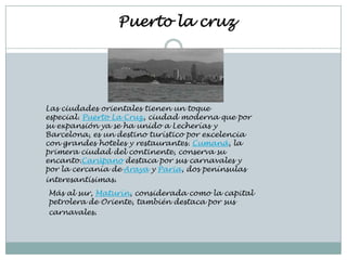 Puerto la cruz




Las ciudades orientales tienen un toque
especial. Puerto La Cruz, ciudad moderna que por
su expansión ya se ha unido a Lecherías y
Barcelona, es un destino turístico por excelencia
con grandes hoteles y restaurantes. Cumaná, la
primera ciudad del continente, conserva su
encanto.Carúpano destaca por sus carnavales y
por la cercanía de Araya y Paria, dos penínsulas
interesantísimas.
Más al sur, Maturín, considerada como la capital
petrolera de Oriente, también destaca por sus
carnavales.
 