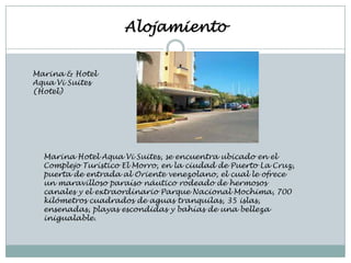 Alojamiento


Marina & Hotel
Aqua Vi Suites
(Hotel)




  Marina Hotel Aqua Vi Suites, se encuentra ubicado en el
  Complejo Turístico El Morro, en la ciudad de Puerto La Cruz,
  puerta de entrada al Oriente venezolano, el cual le ofrece
  un maravilloso paraíso náutico rodeado de hermosos
  canales y el extraordinario Parque Nacional Mochima, 700
  kilómetros cuadrados de aguas tranquilas, 35 islas,
  ensenadas, playas escondidas y bahías de una belleza
  inigualable.
 